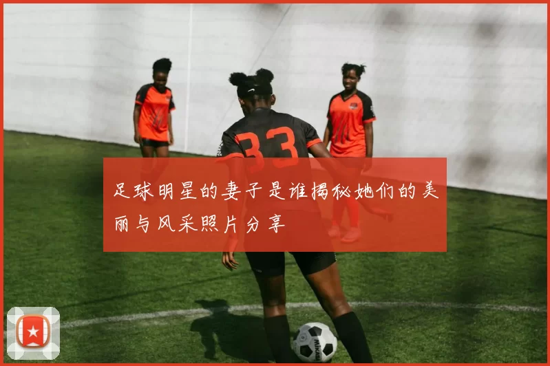足球明星的妻子是谁揭秘她们的美丽与风采照片分享