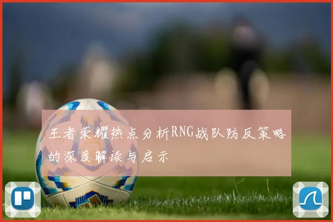 王者荣耀热点分析RNG战队防反策略的深度解读与启示
