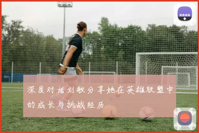 深度对话刘敏分享她在英雄联盟中的成长与挑战经历