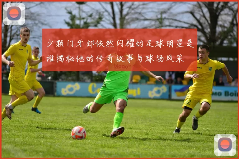 少颗门牙却依然闪耀的足球明星是谁揭秘他的传奇故事与球场风采