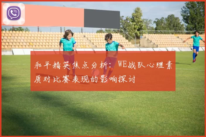 和平精英焦点分析：WE战队心理素质对比赛表现的影响探讨