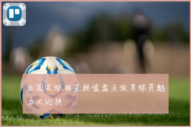 法国足球明星颜值盘点俊男球员魅力大比拼