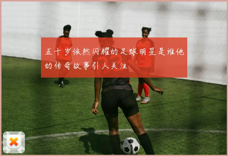 五十岁依然闪耀的足球明星是谁他的传奇故事引人关注
