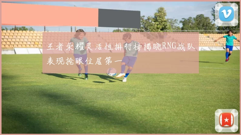 王者荣耀灵活性排行榜揭晓RNG战队表现抢眼位居第一
