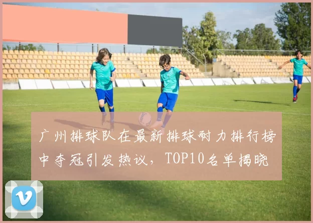 广州排球队在最新排球耐力排行榜中夺冠引发热议，TOP10名单揭晓