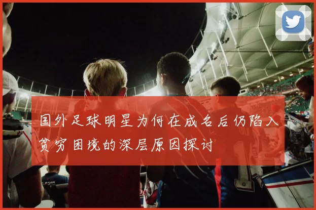 国外足球明星为何在成名后仍陷入贫穷困境的深层原因探讨