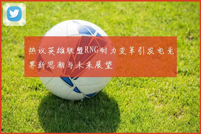 热议英雄联盟RNG耐力变革引发电竞界新思潮与未来展望