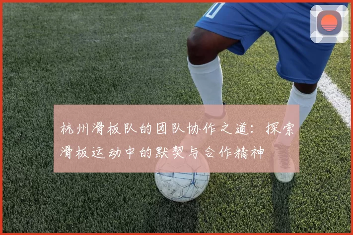 杭州滑板队的团队协作之道：探索滑板运动中的默契与合作精神