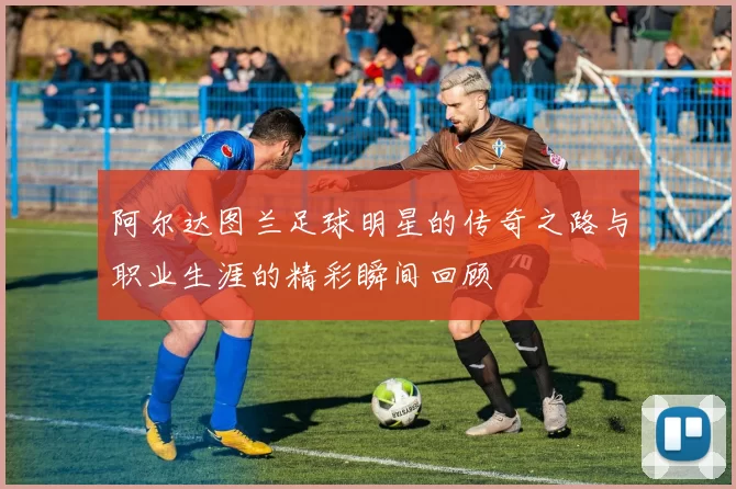 阿尔达图兰足球明星的传奇之路与职业生涯的精彩瞬间回顾