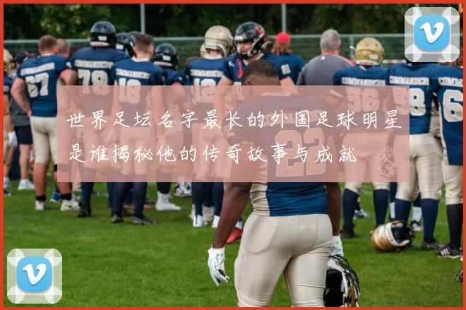 世界足坛名字最长的外国足球明星是谁揭秘他的传奇故事与成就