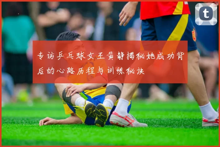 专访乒乓球女王黄静揭秘她成功背后的心路历程与训练秘诀