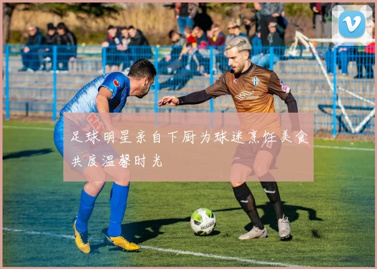足球明星亲自下厨为球迷烹饪美食共度温馨时光