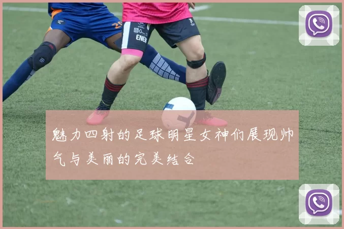 魅力四射的足球明星女神们展现帅气与美丽的完美结合