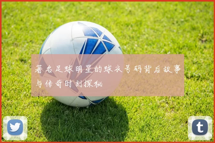 著名足球明星的球衣号码背后故事与传奇时刻探秘