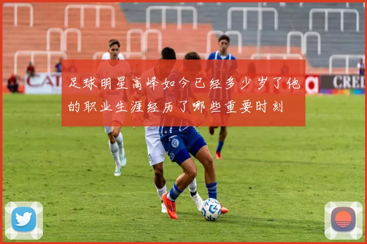 足球明星高峰如今已经多少岁了他的职业生涯经历了哪些重要时刻