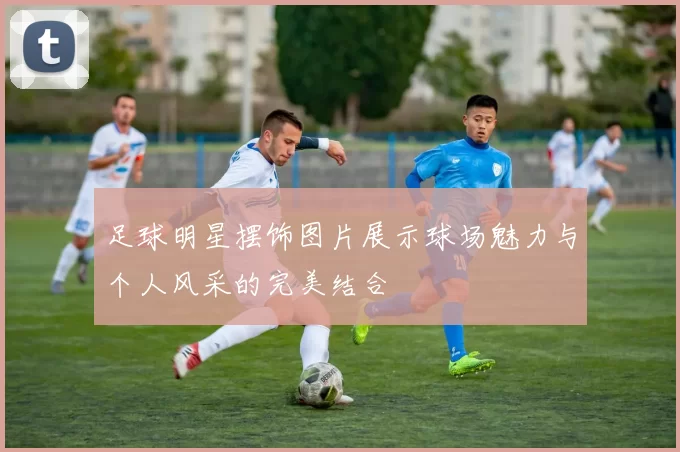 足球明星摆饰图片展示球场魅力与个人风采的完美结合