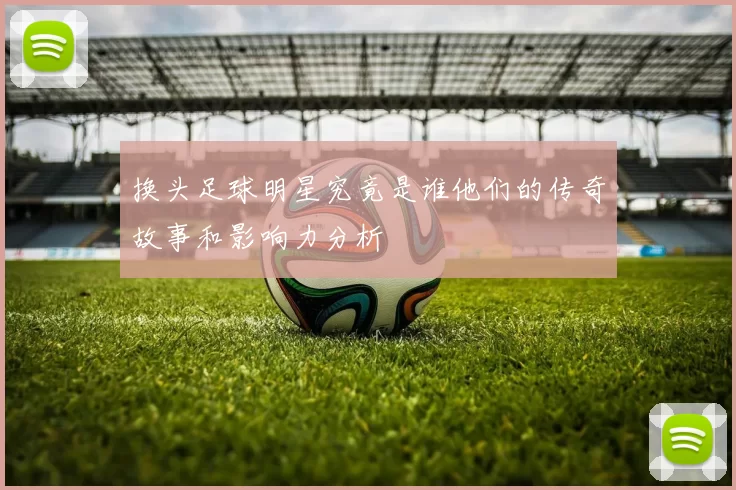 换头足球明星究竟是谁他们的传奇故事和影响力分析