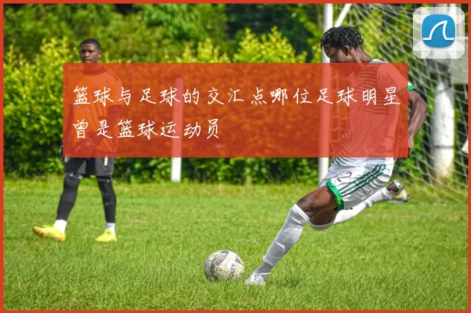篮球与足球的交汇点哪位足球明星曾是篮球运动员