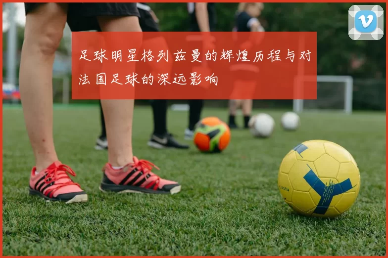 足球明星格列兹曼的辉煌历程与对法国足球的深远影响