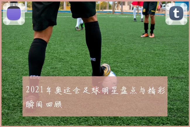 2021年奥运会足球明星盘点与精彩瞬间回顾