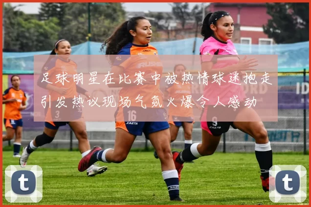 足球明星在比赛中被热情球迷抱走引发热议现场气氛火爆令人感动