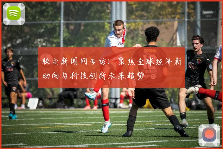 联合新闻网专访：聚焦全球经济新动向与科技创新未来趋势
