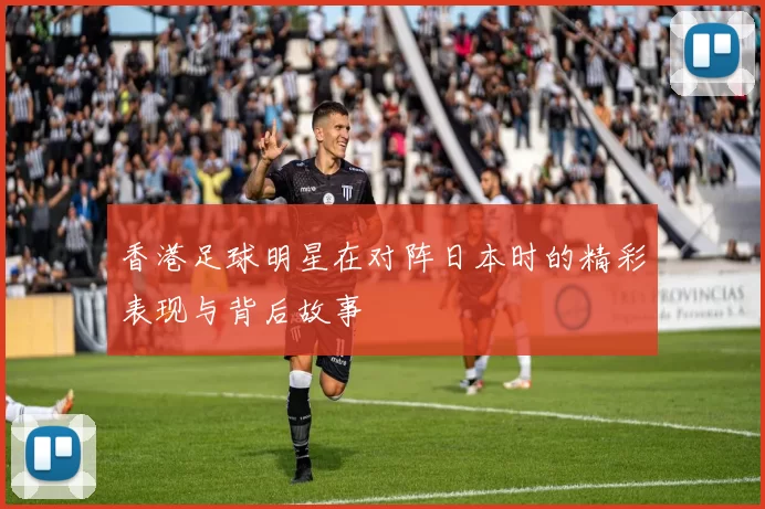 香港足球明星在对阵日本时的精彩表现与背后故事