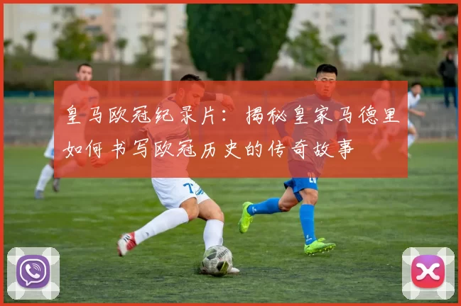 皇马欧冠纪录片：揭秘皇家马德里如何书写欧冠历史的传奇故事