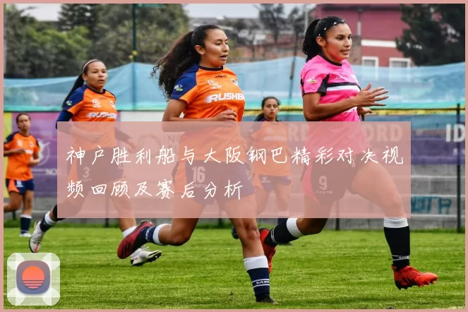 神户胜利船与大阪钢巴精彩对决视频回顾及赛后分析