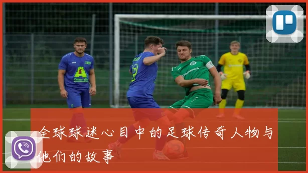 全球球迷心目中的足球传奇人物与他们的故事