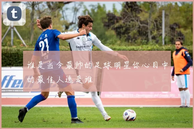 谁是当今最帅的足球明星你心目中的最佳人选是谁