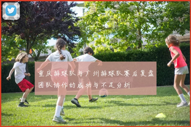 重庆排球队与广州排球队赛后复盘团队协作的成功与不足分析