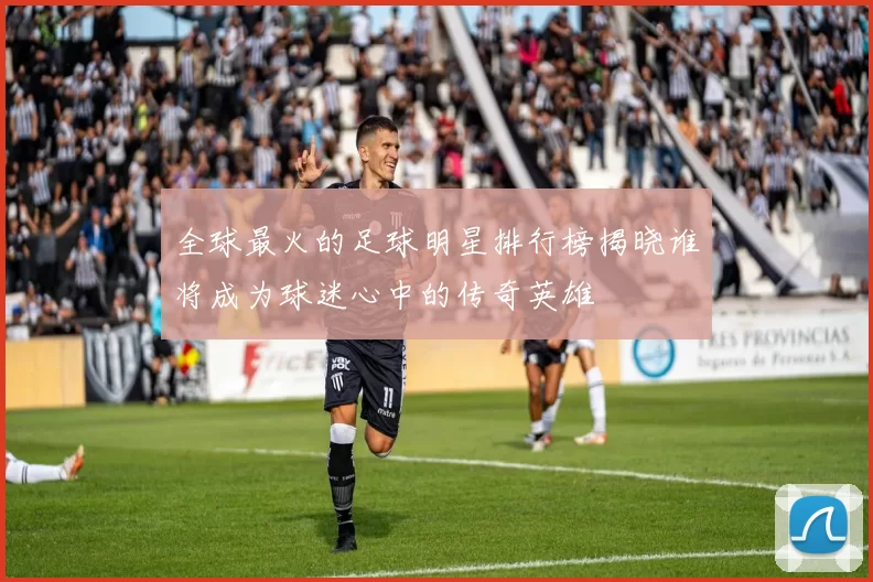 全球最火的足球明星排行榜揭晓谁将成为球迷心中的传奇英雄