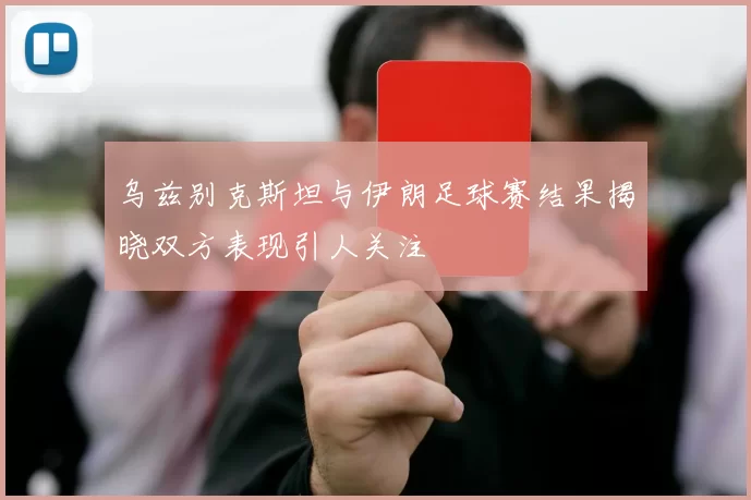 乌兹别克斯坦与伊朗足球赛结果揭晓双方表现引人关注