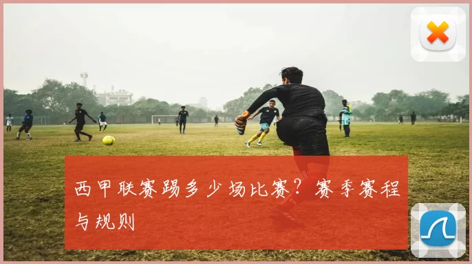 西甲联赛踢多少场比赛？赛季赛程与规则