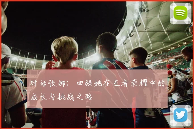 对话张娜：回顾她在王者荣耀中的成长与挑战之路