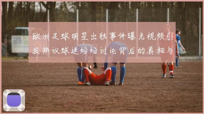欧洲足球明星出轨事件曝光视频引发热议球迷纷纷讨论背后的真相与影响