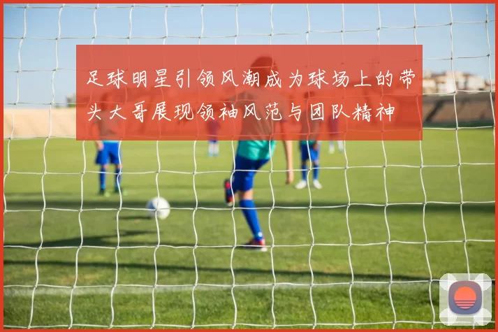足球明星引领风潮成为球场上的带头大哥展现领袖风范与团队精神