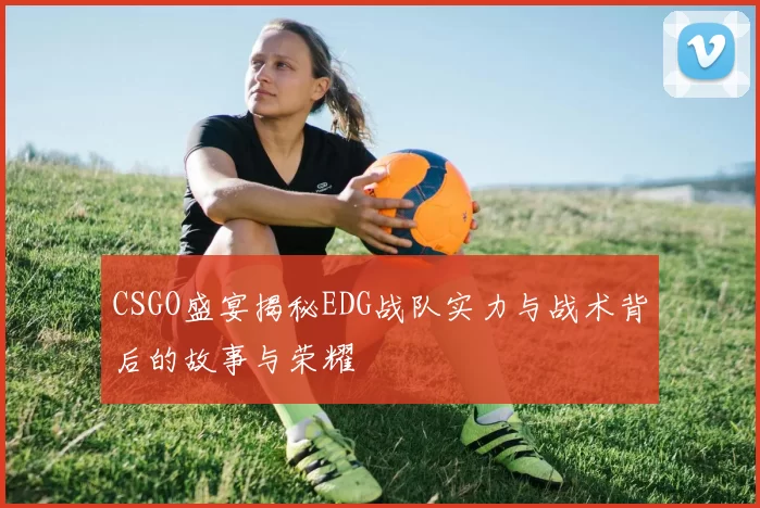 CSGO盛宴揭秘EDG战队实力与战术背后的故事与荣耀