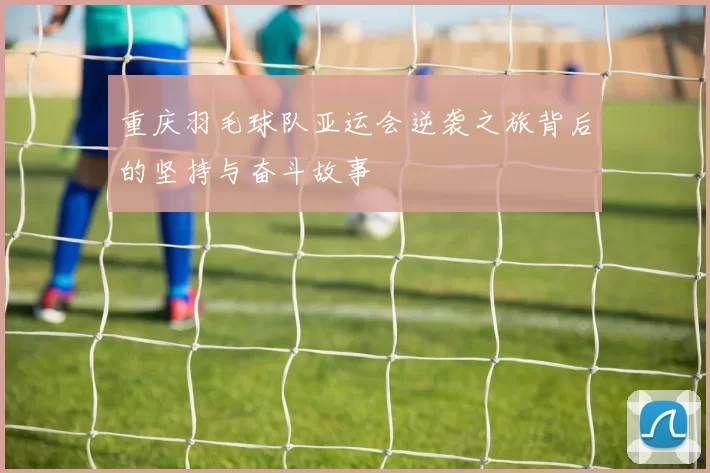 重庆羽毛球队亚运会逆袭之旅背后的坚持与奋斗故事