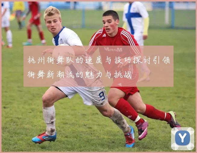 杭州街舞队的速度与技巧探讨引领街舞新潮流的魅力与挑战