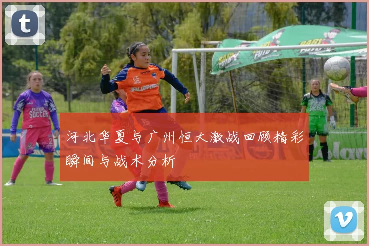 河北华夏与广州恒大激战回顾精彩瞬间与战术分析