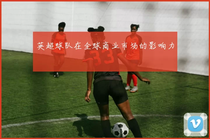 英超球队在全球商业市场的影响力