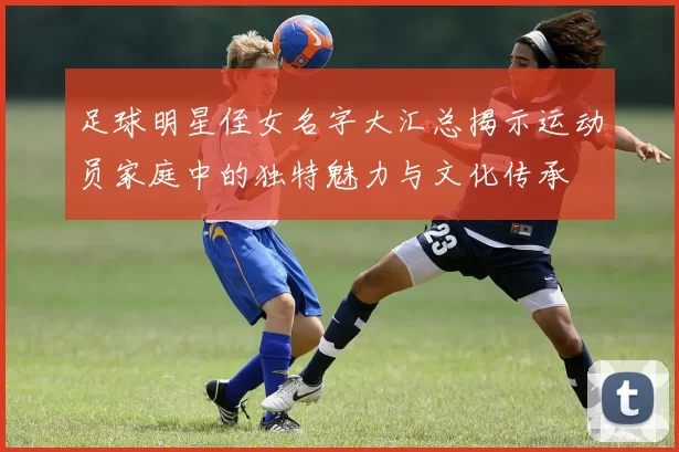 足球明星侄女名字大汇总揭示运动员家庭中的独特魅力与文化传承