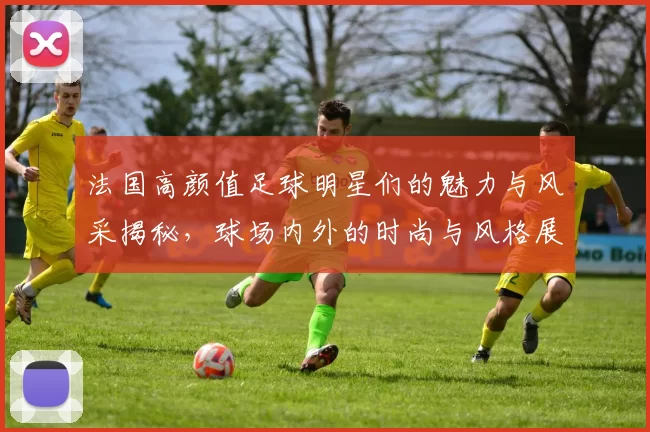 法国高颜值足球明星们的魅力与风采揭秘，球场内外的时尚与风格展现