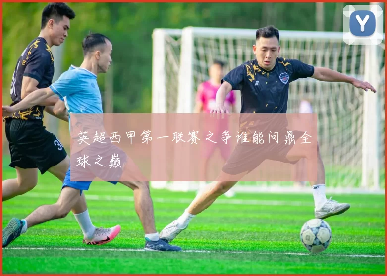 英超西甲第一联赛之争谁能问鼎全球之巅
