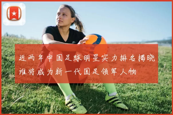 近两年中国足球明星实力排名揭晓谁将成为新一代国足领军人物