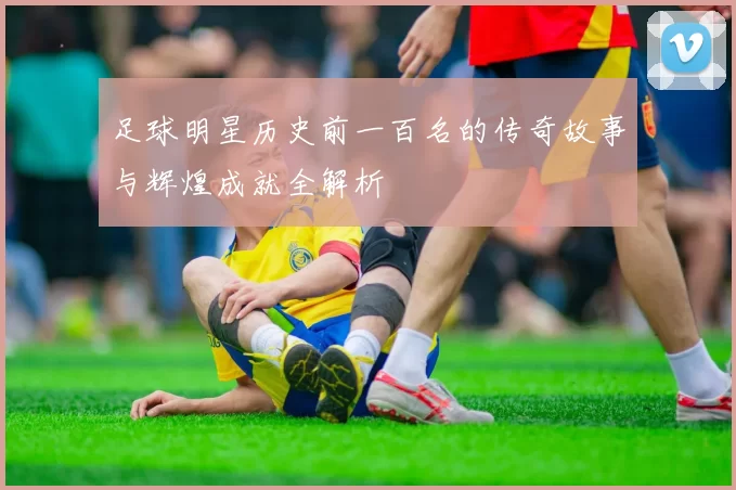 足球明星历史前一百名的传奇故事与辉煌成就全解析