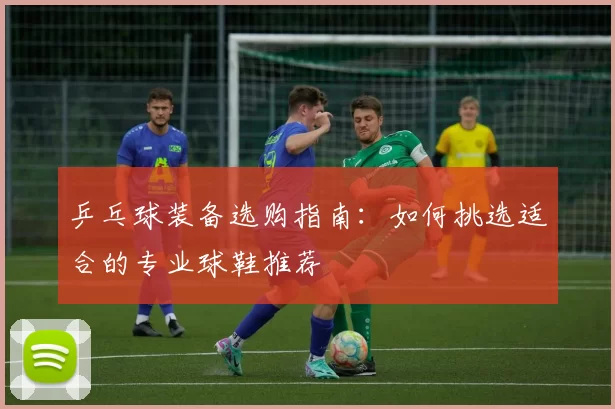 乒乓球装备选购指南：如何挑选适合的专业球鞋推荐