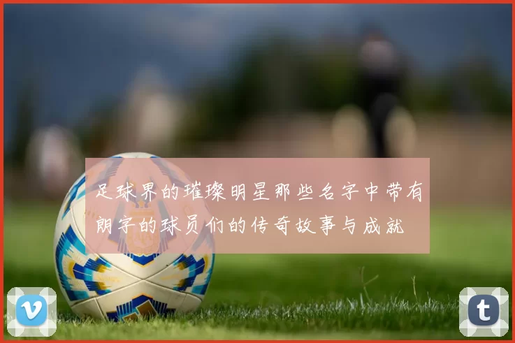 足球界的璀璨明星那些名字中带有朗字的球员们的传奇故事与成就